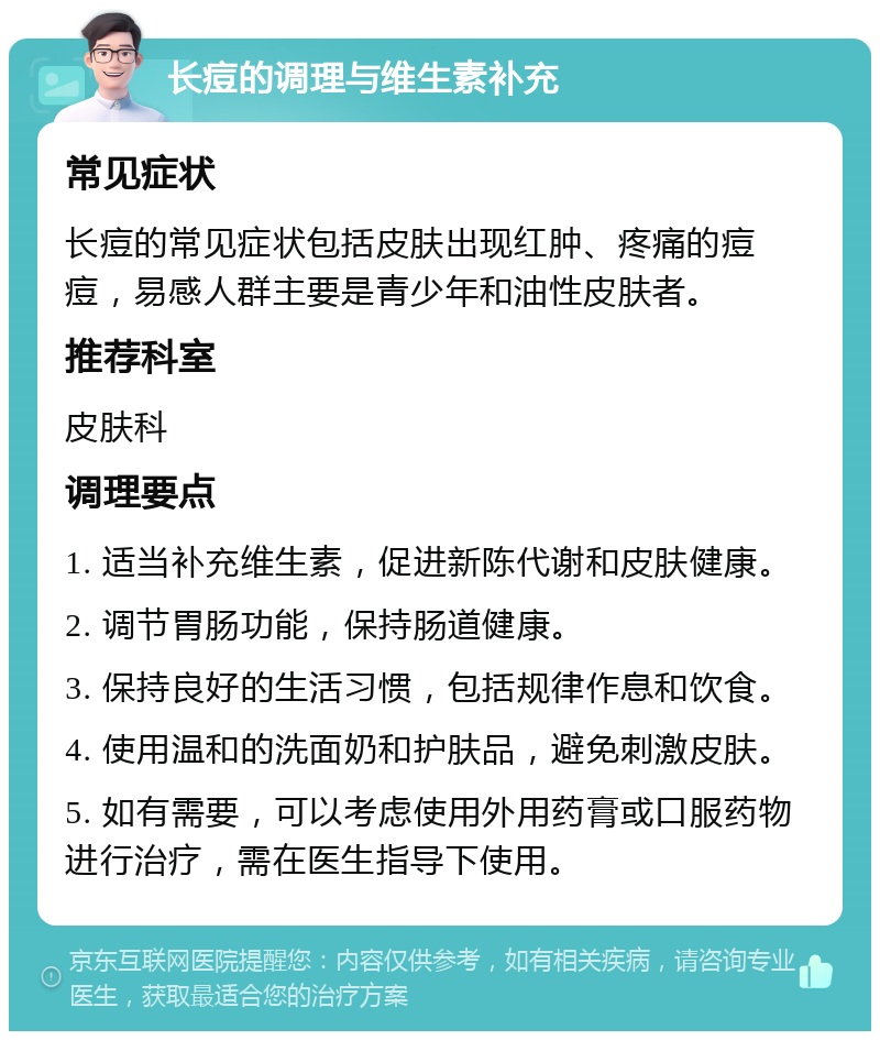 长痘的调理与维生素补充 常见症状 长痘的常见症状包括皮肤出现红肿、疼痛的痘痘，易感人群主要是青少年和油性皮肤者。 推荐科室 皮肤科 调理要点 1. 适当补充维生素，促进新陈代谢和皮肤健康。 2. 调节胃肠功能，保持肠道健康。 3. 保持良好的生活习惯，包括规律作息和饮食。 4. 使用温和的洗面奶和护肤品，避免刺激皮肤。 5. 如有需要，可以考虑使用外用药膏或口服药物进行治疗，需在医生指导下使用。