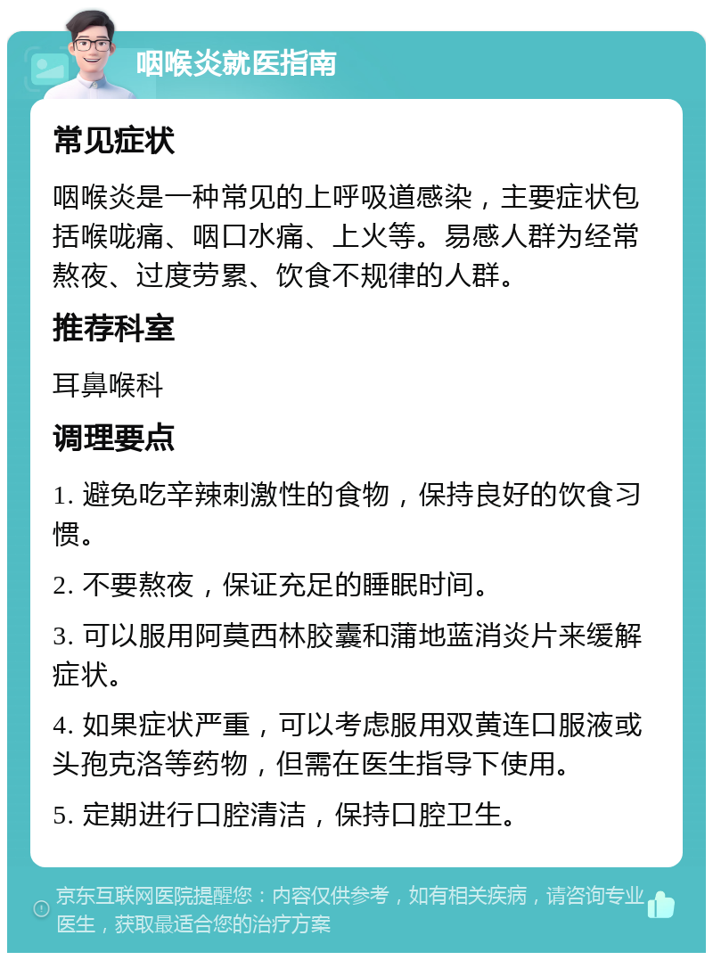 咽喉炎就医指南 常见症状 咽喉炎是一种常见的上呼吸道感染，主要症状包括喉咙痛、咽口水痛、上火等。易感人群为经常熬夜、过度劳累、饮食不规律的人群。 推荐科室 耳鼻喉科 调理要点 1. 避免吃辛辣刺激性的食物，保持良好的饮食习惯。 2. 不要熬夜，保证充足的睡眠时间。 3. 可以服用阿莫西林胶囊和蒲地蓝消炎片来缓解症状。 4. 如果症状严重，可以考虑服用双黄连口服液或头孢克洛等药物，但需在医生指导下使用。 5. 定期进行口腔清洁，保持口腔卫生。