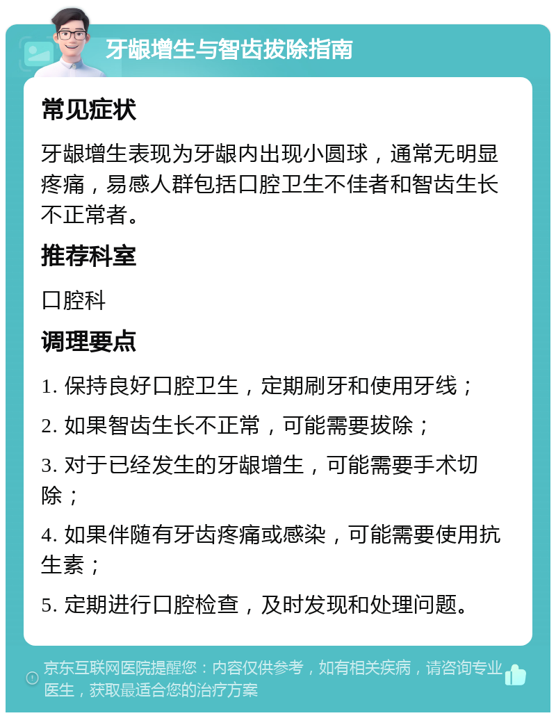 牙龈增生与智齿拔除指南 常见症状 牙龈增生表现为牙龈内出现小圆球，通常无明显疼痛，易感人群包括口腔卫生不佳者和智齿生长不正常者。 推荐科室 口腔科 调理要点 1. 保持良好口腔卫生，定期刷牙和使用牙线； 2. 如果智齿生长不正常，可能需要拔除； 3. 对于已经发生的牙龈增生，可能需要手术切除； 4. 如果伴随有牙齿疼痛或感染，可能需要使用抗生素； 5. 定期进行口腔检查，及时发现和处理问题。