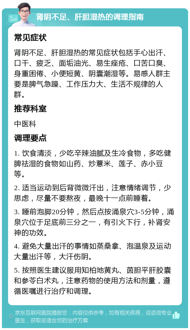 肾阴不足、肝胆湿热的调理指南 常见症状 肾阴不足、肝胆湿热的常见症状包括手心出汗、口干、疲乏、面垢油光、易生痤疮、口苦口臭、身重困倦、小便短黄、阴囊潮湿等。易感人群主要是脾气急躁、工作压力大、生活不规律的人群。 推荐科室 中医科 调理要点 1. 饮食清淡，少吃辛辣油腻及生冷食物，多吃健脾祛湿的食物如山药、炒薏米、莲子、赤小豆等。 2. 适当运动到后背微微汗出，注意情绪调节，少思虑，尽量不要熬夜，最晚十一点前睡着。 3. 睡前泡脚20分钟，然后点按涌泉穴3-5分钟，涌泉穴位于足底前三分之一，有引火下行，补肾安神的功效。 4. 避免大量出汗的事情如蒸桑拿、泡温泉及运动大量出汗等，大汗伤阴。 5. 按照医生建议服用知柏地黄丸、茵胆平肝胶囊和参苓白术丸，注意药物的使用方法和剂量，遵循医嘱进行治疗和调理。