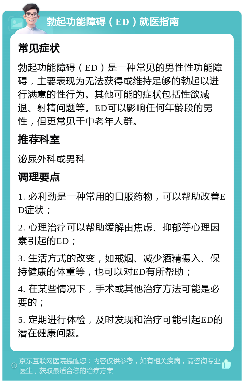 勃起功能障碍（ED）就医指南 常见症状 勃起功能障碍（ED）是一种常见的男性性功能障碍，主要表现为无法获得或维持足够的勃起以进行满意的性行为。其他可能的症状包括性欲减退、射精问题等。ED可以影响任何年龄段的男性，但更常见于中老年人群。 推荐科室 泌尿外科或男科 调理要点 1. 必利劲是一种常用的口服药物，可以帮助改善ED症状； 2. 心理治疗可以帮助缓解由焦虑、抑郁等心理因素引起的ED； 3. 生活方式的改变，如戒烟、减少酒精摄入、保持健康的体重等，也可以对ED有所帮助； 4. 在某些情况下，手术或其他治疗方法可能是必要的； 5. 定期进行体检，及时发现和治疗可能引起ED的潜在健康问题。