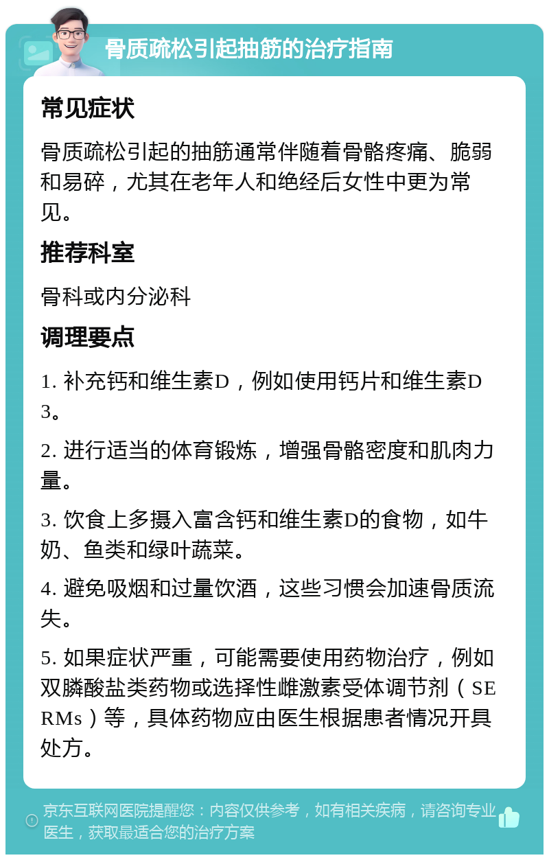 骨质疏松引起抽筋的治疗指南 常见症状 骨质疏松引起的抽筋通常伴随着骨骼疼痛、脆弱和易碎，尤其在老年人和绝经后女性中更为常见。 推荐科室 骨科或内分泌科 调理要点 1. 补充钙和维生素D，例如使用钙片和维生素D3。 2. 进行适当的体育锻炼，增强骨骼密度和肌肉力量。 3. 饮食上多摄入富含钙和维生素D的食物，如牛奶、鱼类和绿叶蔬菜。 4. 避免吸烟和过量饮酒，这些习惯会加速骨质流失。 5. 如果症状严重，可能需要使用药物治疗，例如双膦酸盐类药物或选择性雌激素受体调节剂（SERMs）等，具体药物应由医生根据患者情况开具处方。