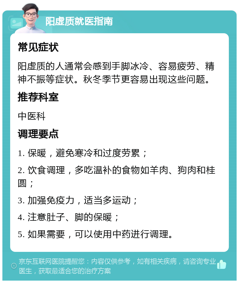 阳虚质就医指南 常见症状 阳虚质的人通常会感到手脚冰冷、容易疲劳、精神不振等症状。秋冬季节更容易出现这些问题。 推荐科室 中医科 调理要点 1. 保暖，避免寒冷和过度劳累； 2. 饮食调理，多吃温补的食物如羊肉、狗肉和桂圆； 3. 加强免疫力，适当多运动； 4. 注意肚子、脚的保暖； 5. 如果需要，可以使用中药进行调理。