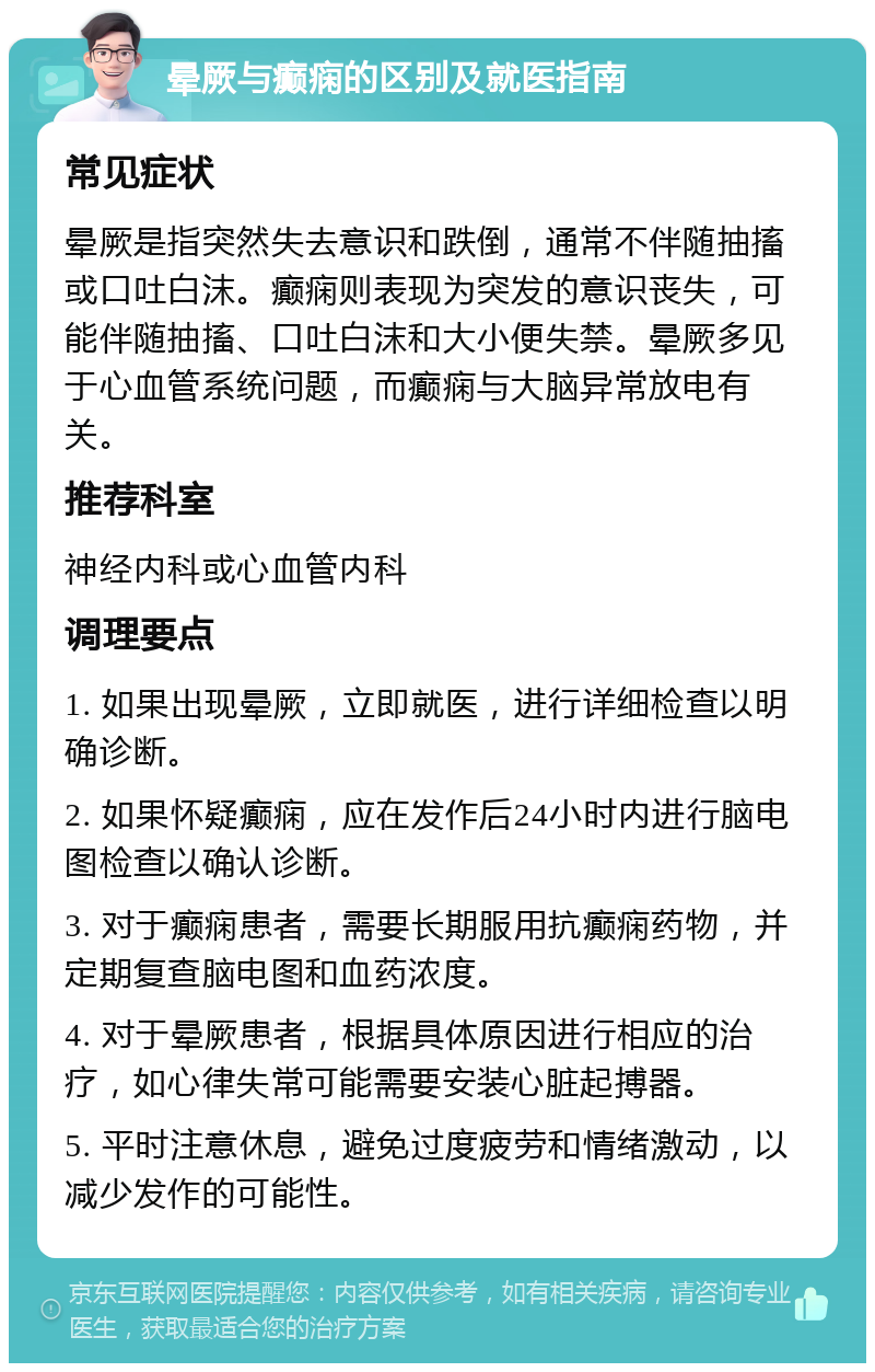 晕厥与癫痫的区别及就医指南 常见症状 晕厥是指突然失去意识和跌倒，通常不伴随抽搐或口吐白沫。癫痫则表现为突发的意识丧失，可能伴随抽搐、口吐白沫和大小便失禁。晕厥多见于心血管系统问题，而癫痫与大脑异常放电有关。 推荐科室 神经内科或心血管内科 调理要点 1. 如果出现晕厥，立即就医，进行详细检查以明确诊断。 2. 如果怀疑癫痫，应在发作后24小时内进行脑电图检查以确认诊断。 3. 对于癫痫患者，需要长期服用抗癫痫药物，并定期复查脑电图和血药浓度。 4. 对于晕厥患者，根据具体原因进行相应的治疗，如心律失常可能需要安装心脏起搏器。 5. 平时注意休息，避免过度疲劳和情绪激动，以减少发作的可能性。