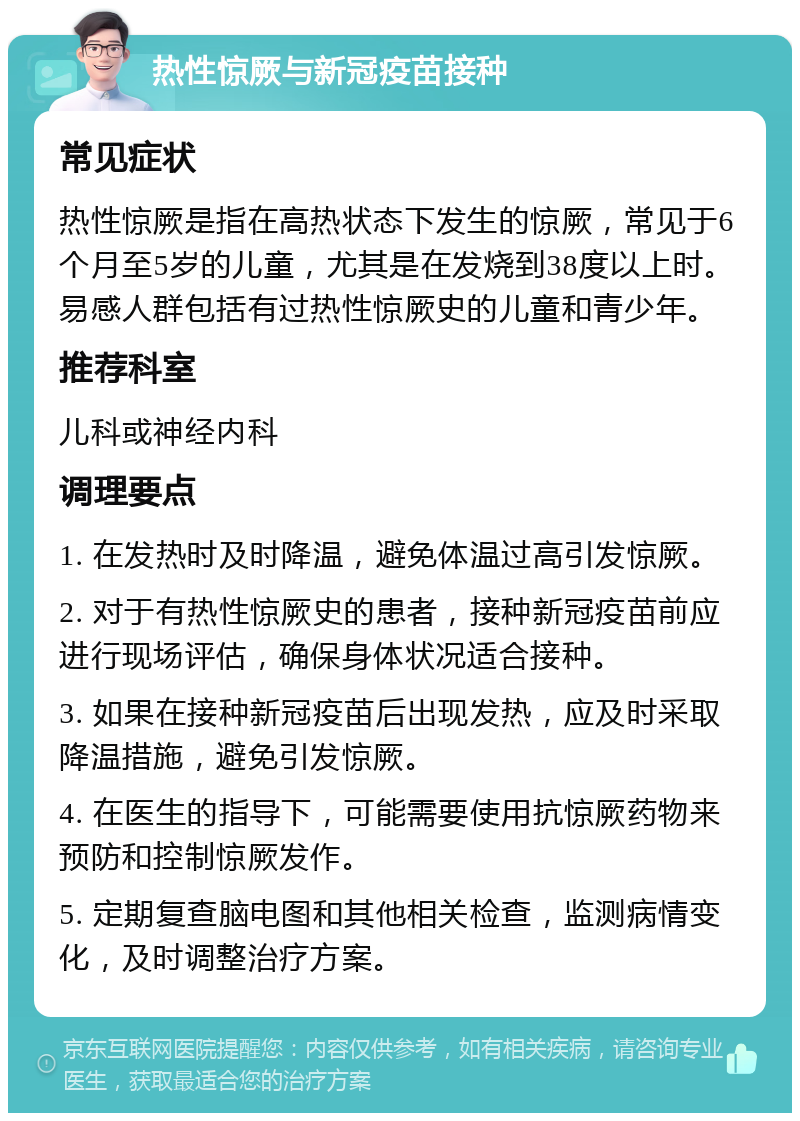 热性惊厥与新冠疫苗接种 常见症状 热性惊厥是指在高热状态下发生的惊厥，常见于6个月至5岁的儿童，尤其是在发烧到38度以上时。易感人群包括有过热性惊厥史的儿童和青少年。 推荐科室 儿科或神经内科 调理要点 1. 在发热时及时降温，避免体温过高引发惊厥。 2. 对于有热性惊厥史的患者，接种新冠疫苗前应进行现场评估，确保身体状况适合接种。 3. 如果在接种新冠疫苗后出现发热，应及时采取降温措施，避免引发惊厥。 4. 在医生的指导下，可能需要使用抗惊厥药物来预防和控制惊厥发作。 5. 定期复查脑电图和其他相关检查，监测病情变化，及时调整治疗方案。