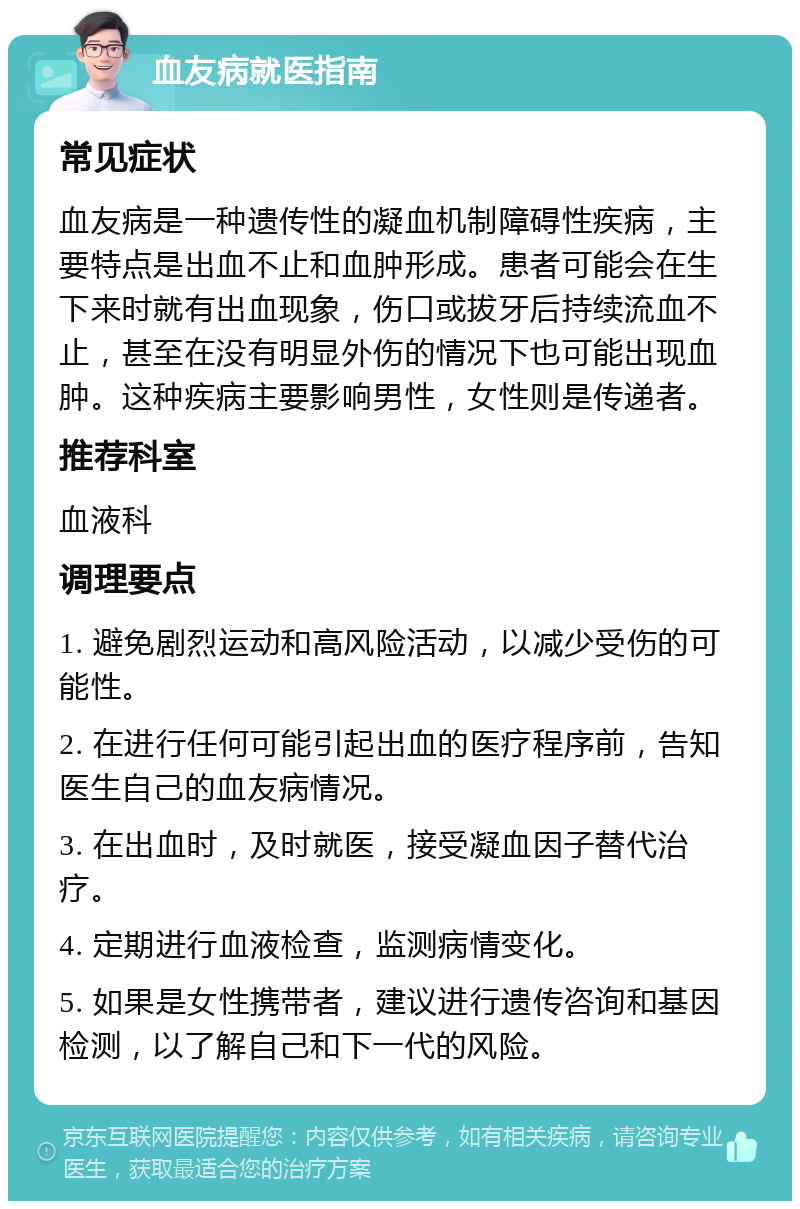 血友病就医指南 常见症状 血友病是一种遗传性的凝血机制障碍性疾病，主要特点是出血不止和血肿形成。患者可能会在生下来时就有出血现象，伤口或拔牙后持续流血不止，甚至在没有明显外伤的情况下也可能出现血肿。这种疾病主要影响男性，女性则是传递者。 推荐科室 血液科 调理要点 1. 避免剧烈运动和高风险活动，以减少受伤的可能性。 2. 在进行任何可能引起出血的医疗程序前，告知医生自己的血友病情况。 3. 在出血时，及时就医，接受凝血因子替代治疗。 4. 定期进行血液检查，监测病情变化。 5. 如果是女性携带者，建议进行遗传咨询和基因检测，以了解自己和下一代的风险。