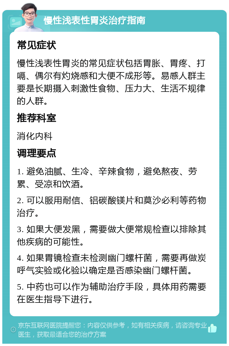 慢性浅表性胃炎治疗指南 常见症状 慢性浅表性胃炎的常见症状包括胃胀、胃疼、打嗝、偶尔有灼烧感和大便不成形等。易感人群主要是长期摄入刺激性食物、压力大、生活不规律的人群。 推荐科室 消化内科 调理要点 1. 避免油腻、生冷、辛辣食物，避免熬夜、劳累、受凉和饮酒。 2. 可以服用耐信、铝碳酸镁片和莫沙必利等药物治疗。 3. 如果大便发黑，需要做大便常规检查以排除其他疾病的可能性。 4. 如果胃镜检查未检测幽门螺杆菌，需要再做炭呼气实验或化验以确定是否感染幽门螺杆菌。 5. 中药也可以作为辅助治疗手段，具体用药需要在医生指导下进行。