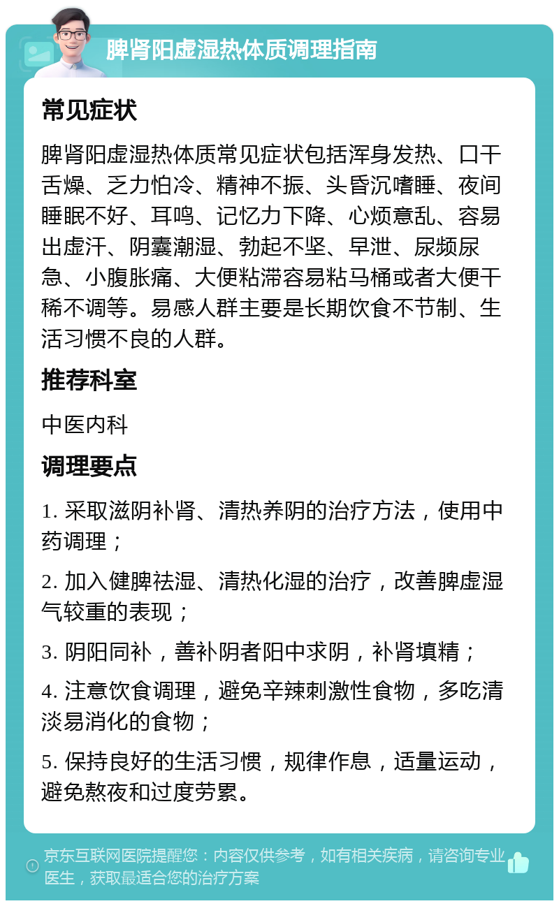 脾肾阳虚湿热体质调理指南 常见症状 脾肾阳虚湿热体质常见症状包括浑身发热、口干舌燥、乏力怕冷、精神不振、头昏沉嗜睡、夜间睡眠不好、耳鸣、记忆力下降、心烦意乱、容易出虚汗、阴囊潮湿、勃起不坚、早泄、尿频尿急、小腹胀痛、大便粘滞容易粘马桶或者大便干稀不调等。易感人群主要是长期饮食不节制、生活习惯不良的人群。 推荐科室 中医内科 调理要点 1. 采取滋阴补肾、清热养阴的治疗方法，使用中药调理； 2. 加入健脾祛湿、清热化湿的治疗，改善脾虚湿气较重的表现； 3. 阴阳同补，善补阴者阳中求阴，补肾填精； 4. 注意饮食调理，避免辛辣刺激性食物，多吃清淡易消化的食物； 5. 保持良好的生活习惯，规律作息，适量运动，避免熬夜和过度劳累。