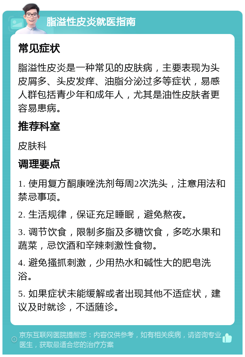 脂溢性皮炎就医指南 常见症状 脂溢性皮炎是一种常见的皮肤病，主要表现为头皮屑多、头皮发痒、油脂分泌过多等症状，易感人群包括青少年和成年人，尤其是油性皮肤者更容易患病。 推荐科室 皮肤科 调理要点 1. 使用复方酮康唑洗剂每周2次洗头，注意用法和禁忌事项。 2. 生活规律，保证充足睡眠，避免熬夜。 3. 调节饮食，限制多脂及多糖饮食，多吃水果和蔬菜，忌饮酒和辛辣刺激性食物。 4. 避免搔抓刺激，少用热水和碱性大的肥皂洗浴。 5. 如果症状未能缓解或者出现其他不适症状，建议及时就诊，不适随诊。