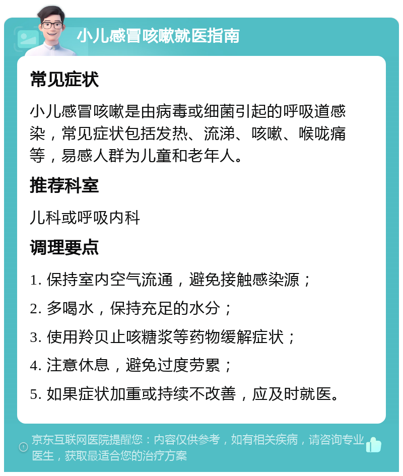 小儿感冒咳嗽就医指南 常见症状 小儿感冒咳嗽是由病毒或细菌引起的呼吸道感染，常见症状包括发热、流涕、咳嗽、喉咙痛等，易感人群为儿童和老年人。 推荐科室 儿科或呼吸内科 调理要点 1. 保持室内空气流通，避免接触感染源； 2. 多喝水，保持充足的水分； 3. 使用羚贝止咳糖浆等药物缓解症状； 4. 注意休息，避免过度劳累； 5. 如果症状加重或持续不改善，应及时就医。