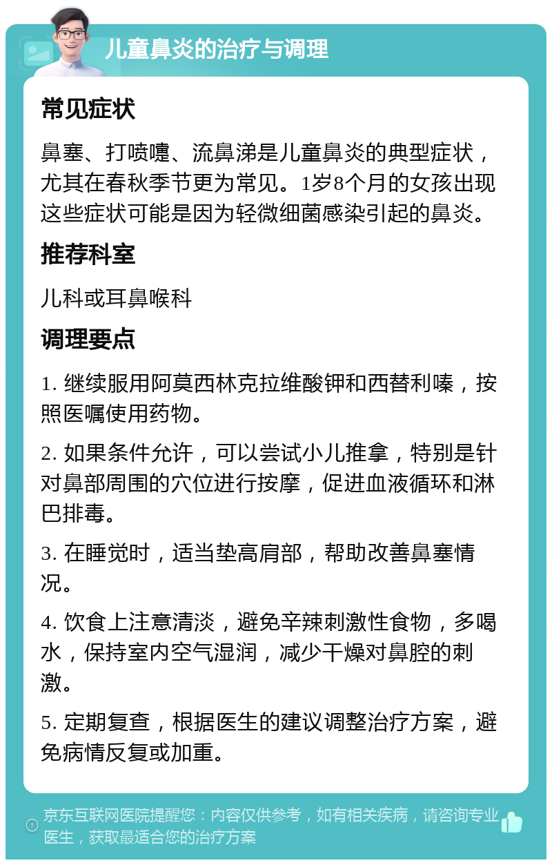 儿童鼻炎的治疗与调理 常见症状 鼻塞、打喷嚏、流鼻涕是儿童鼻炎的典型症状，尤其在春秋季节更为常见。1岁8个月的女孩出现这些症状可能是因为轻微细菌感染引起的鼻炎。 推荐科室 儿科或耳鼻喉科 调理要点 1. 继续服用阿莫西林克拉维酸钾和西替利嗪，按照医嘱使用药物。 2. 如果条件允许，可以尝试小儿推拿，特别是针对鼻部周围的穴位进行按摩，促进血液循环和淋巴排毒。 3. 在睡觉时，适当垫高肩部，帮助改善鼻塞情况。 4. 饮食上注意清淡，避免辛辣刺激性食物，多喝水，保持室内空气湿润，减少干燥对鼻腔的刺激。 5. 定期复查，根据医生的建议调整治疗方案，避免病情反复或加重。