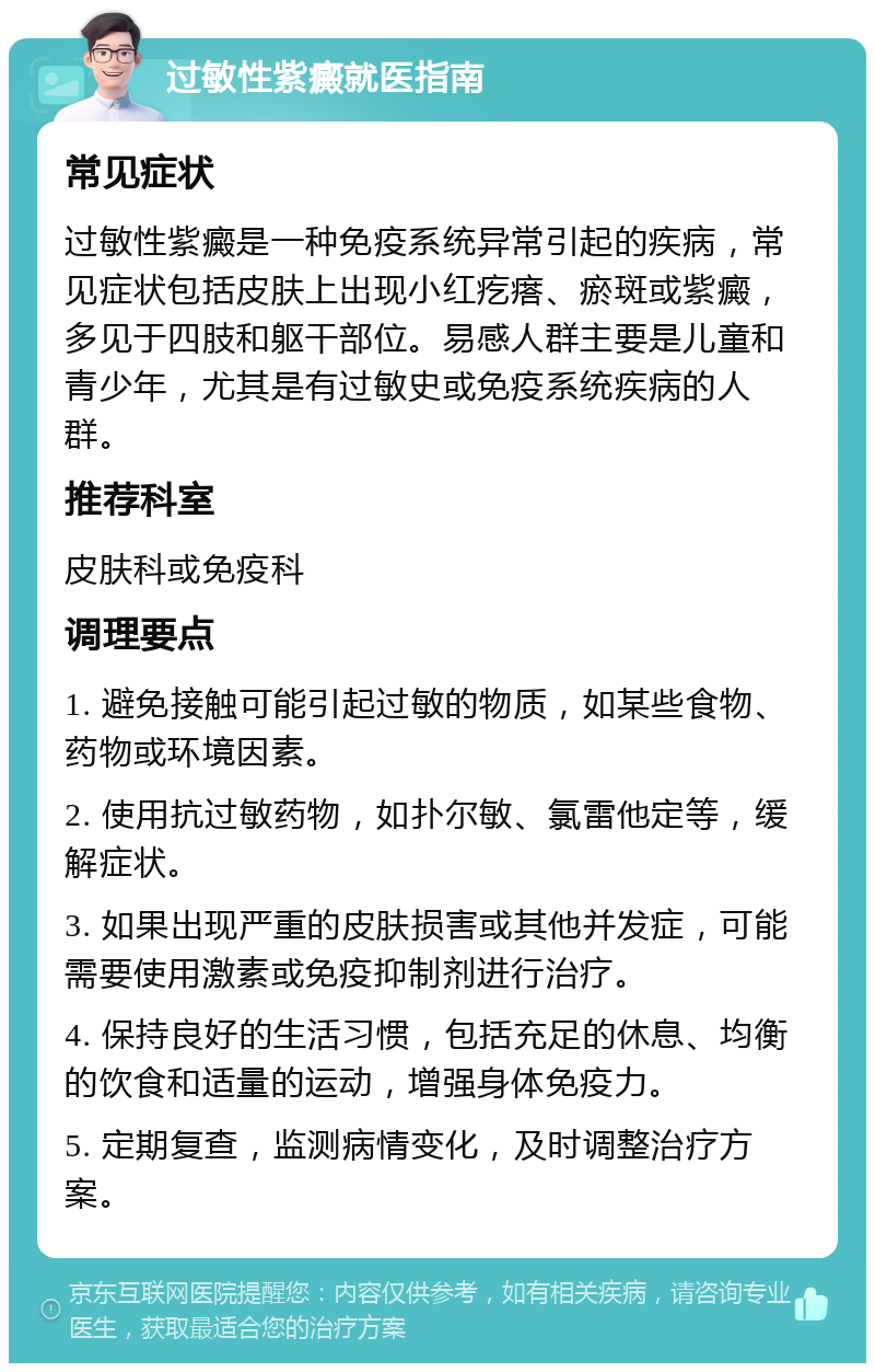 过敏性紫癜就医指南 常见症状 过敏性紫癜是一种免疫系统异常引起的疾病，常见症状包括皮肤上出现小红疙瘩、瘀斑或紫癜，多见于四肢和躯干部位。易感人群主要是儿童和青少年，尤其是有过敏史或免疫系统疾病的人群。 推荐科室 皮肤科或免疫科 调理要点 1. 避免接触可能引起过敏的物质，如某些食物、药物或环境因素。 2. 使用抗过敏药物，如扑尔敏、氯雷他定等，缓解症状。 3. 如果出现严重的皮肤损害或其他并发症，可能需要使用激素或免疫抑制剂进行治疗。 4. 保持良好的生活习惯，包括充足的休息、均衡的饮食和适量的运动，增强身体免疫力。 5. 定期复查，监测病情变化，及时调整治疗方案。