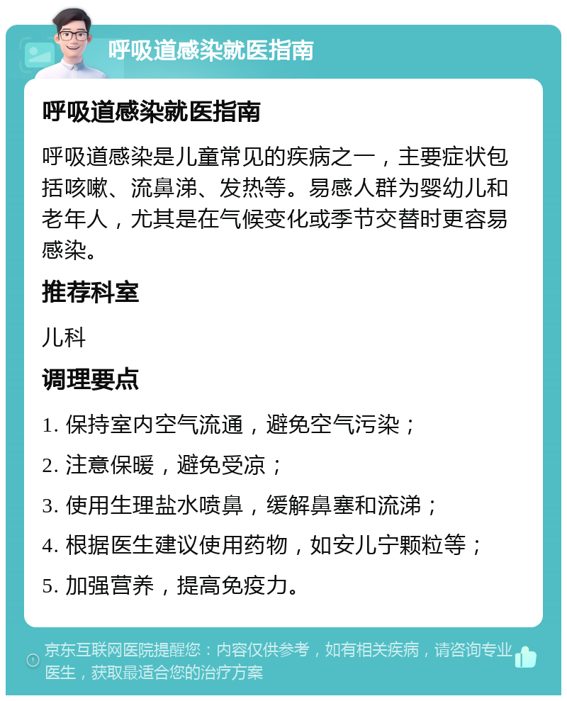 呼吸道感染就医指南 呼吸道感染就医指南 呼吸道感染是儿童常见的疾病之一，主要症状包括咳嗽、流鼻涕、发热等。易感人群为婴幼儿和老年人，尤其是在气候变化或季节交替时更容易感染。 推荐科室 儿科 调理要点 1. 保持室内空气流通，避免空气污染； 2. 注意保暖，避免受凉； 3. 使用生理盐水喷鼻，缓解鼻塞和流涕； 4. 根据医生建议使用药物，如安儿宁颗粒等； 5. 加强营养，提高免疫力。