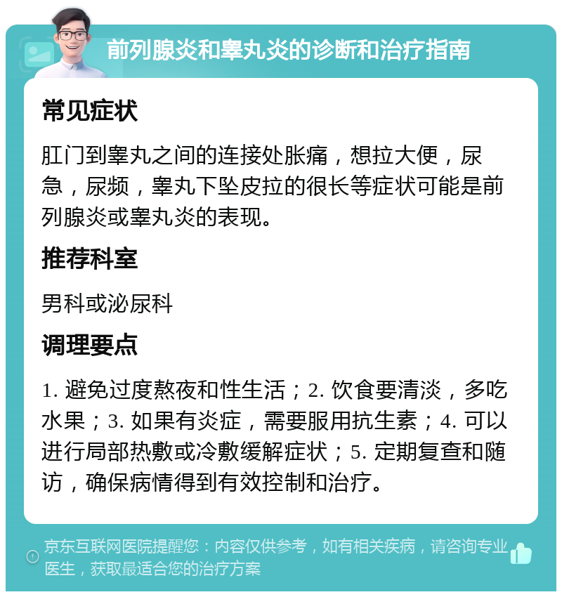 前列腺炎和睾丸炎的诊断和治疗指南 常见症状 肛门到睾丸之间的连接处胀痛，想拉大便，尿急，尿频，睾丸下坠皮拉的很长等症状可能是前列腺炎或睾丸炎的表现。 推荐科室 男科或泌尿科 调理要点 1. 避免过度熬夜和性生活；2. 饮食要清淡，多吃水果；3. 如果有炎症，需要服用抗生素；4. 可以进行局部热敷或冷敷缓解症状；5. 定期复查和随访，确保病情得到有效控制和治疗。