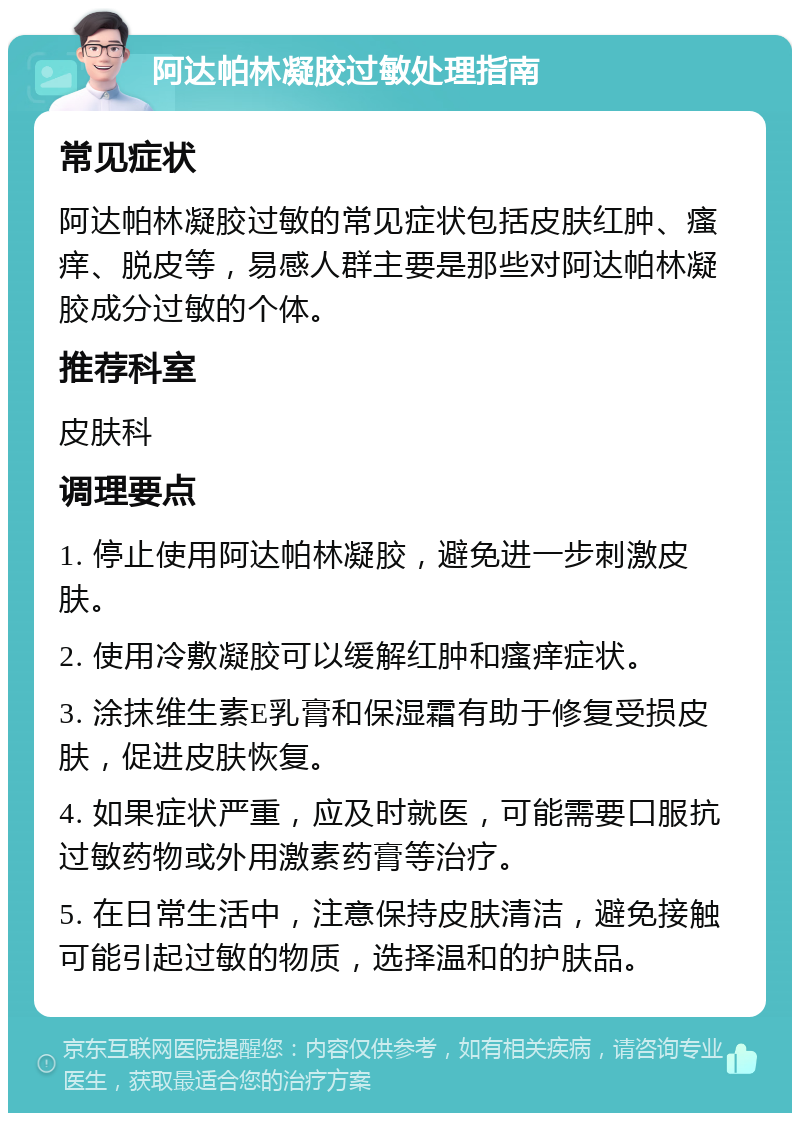 阿达帕林凝胶过敏处理指南 常见症状 阿达帕林凝胶过敏的常见症状包括皮肤红肿、瘙痒、脱皮等，易感人群主要是那些对阿达帕林凝胶成分过敏的个体。 推荐科室 皮肤科 调理要点 1. 停止使用阿达帕林凝胶，避免进一步刺激皮肤。 2. 使用冷敷凝胶可以缓解红肿和瘙痒症状。 3. 涂抹维生素E乳膏和保湿霜有助于修复受损皮肤，促进皮肤恢复。 4. 如果症状严重，应及时就医，可能需要口服抗过敏药物或外用激素药膏等治疗。 5. 在日常生活中，注意保持皮肤清洁，避免接触可能引起过敏的物质，选择温和的护肤品。