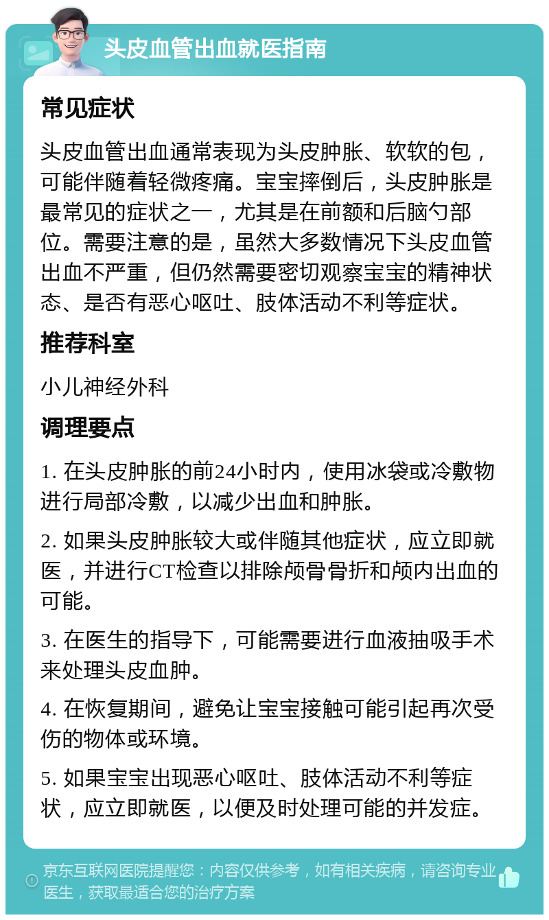 头皮血管出血就医指南 常见症状 头皮血管出血通常表现为头皮肿胀、软软的包，可能伴随着轻微疼痛。宝宝摔倒后，头皮肿胀是最常见的症状之一，尤其是在前额和后脑勺部位。需要注意的是，虽然大多数情况下头皮血管出血不严重，但仍然需要密切观察宝宝的精神状态、是否有恶心呕吐、肢体活动不利等症状。 推荐科室 小儿神经外科 调理要点 1. 在头皮肿胀的前24小时内，使用冰袋或冷敷物进行局部冷敷，以减少出血和肿胀。 2. 如果头皮肿胀较大或伴随其他症状，应立即就医，并进行CT检查以排除颅骨骨折和颅内出血的可能。 3. 在医生的指导下，可能需要进行血液抽吸手术来处理头皮血肿。 4. 在恢复期间，避免让宝宝接触可能引起再次受伤的物体或环境。 5. 如果宝宝出现恶心呕吐、肢体活动不利等症状，应立即就医，以便及时处理可能的并发症。