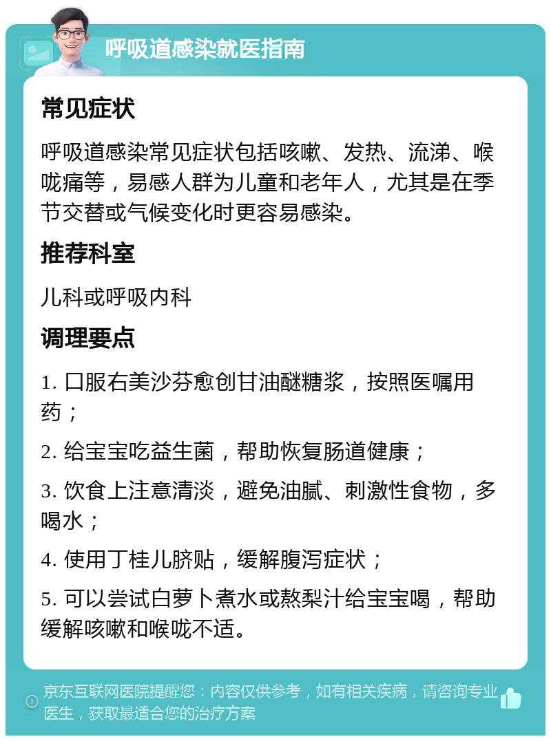 呼吸道感染就医指南 常见症状 呼吸道感染常见症状包括咳嗽、发热、流涕、喉咙痛等，易感人群为儿童和老年人，尤其是在季节交替或气候变化时更容易感染。 推荐科室 儿科或呼吸内科 调理要点 1. 口服右美沙芬愈创甘油醚糖浆，按照医嘱用药； 2. 给宝宝吃益生菌，帮助恢复肠道健康； 3. 饮食上注意清淡，避免油腻、刺激性食物，多喝水； 4. 使用丁桂儿脐贴，缓解腹泻症状； 5. 可以尝试白萝卜煮水或熬梨汁给宝宝喝，帮助缓解咳嗽和喉咙不适。