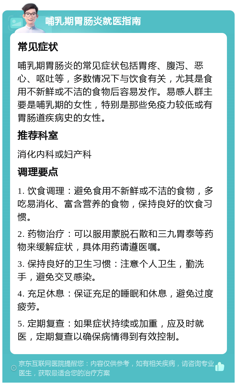 哺乳期胃肠炎就医指南 常见症状 哺乳期胃肠炎的常见症状包括胃疼、腹泻、恶心、呕吐等，多数情况下与饮食有关，尤其是食用不新鲜或不洁的食物后容易发作。易感人群主要是哺乳期的女性，特别是那些免疫力较低或有胃肠道疾病史的女性。 推荐科室 消化内科或妇产科 调理要点 1. 饮食调理：避免食用不新鲜或不洁的食物，多吃易消化、富含营养的食物，保持良好的饮食习惯。 2. 药物治疗：可以服用蒙脱石散和三九胃泰等药物来缓解症状，具体用药请遵医嘱。 3. 保持良好的卫生习惯：注意个人卫生，勤洗手，避免交叉感染。 4. 充足休息：保证充足的睡眠和休息，避免过度疲劳。 5. 定期复查：如果症状持续或加重，应及时就医，定期复查以确保病情得到有效控制。