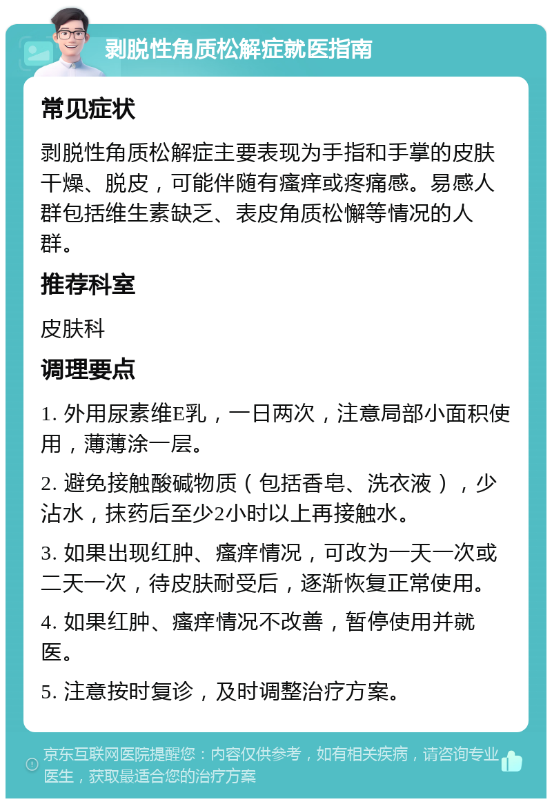 剥脱性角质松解症就医指南 常见症状 剥脱性角质松解症主要表现为手指和手掌的皮肤干燥、脱皮，可能伴随有瘙痒或疼痛感。易感人群包括维生素缺乏、表皮角质松懈等情况的人群。 推荐科室 皮肤科 调理要点 1. 外用尿素维E乳，一日两次，注意局部小面积使用，薄薄涂一层。 2. 避免接触酸碱物质（包括香皂、洗衣液），少沾水，抹药后至少2小时以上再接触水。 3. 如果出现红肿、瘙痒情况，可改为一天一次或二天一次，待皮肤耐受后，逐渐恢复正常使用。 4. 如果红肿、瘙痒情况不改善，暂停使用并就医。 5. 注意按时复诊，及时调整治疗方案。