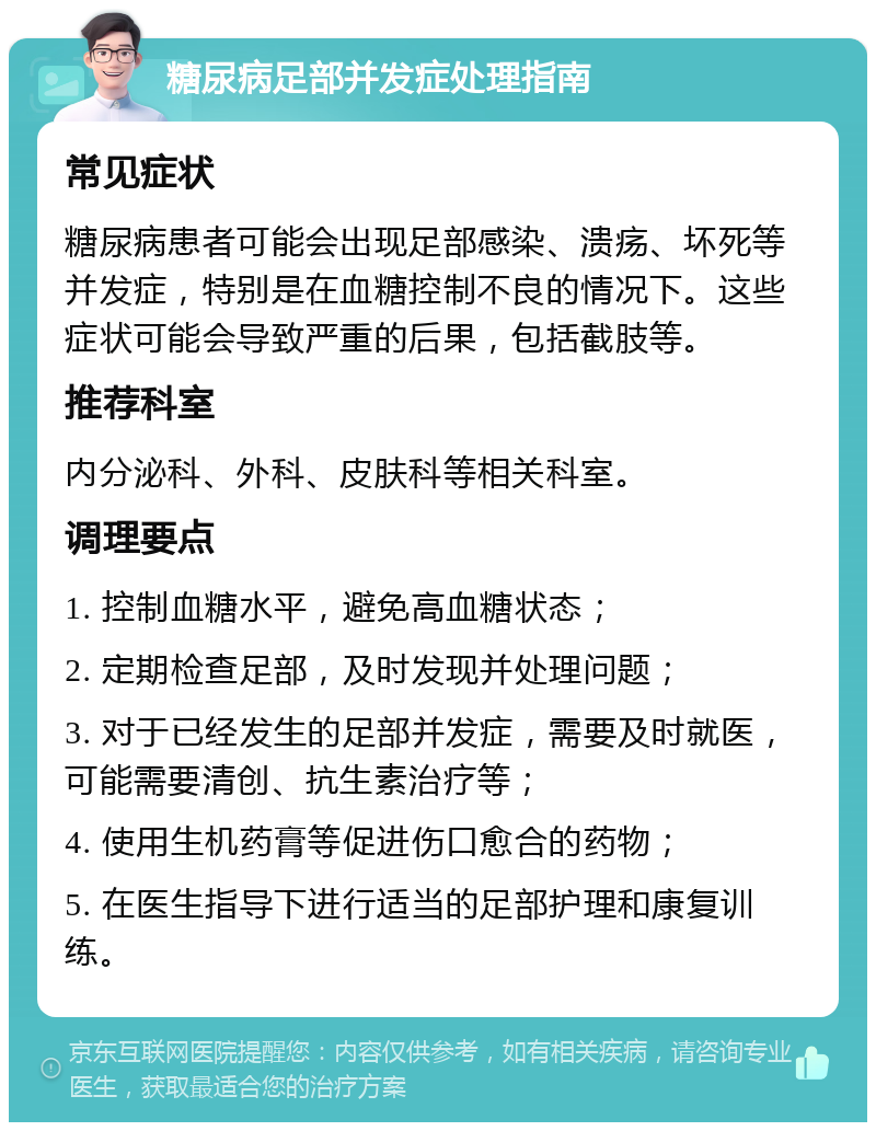 糖尿病足部并发症处理指南 常见症状 糖尿病患者可能会出现足部感染、溃疡、坏死等并发症，特别是在血糖控制不良的情况下。这些症状可能会导致严重的后果，包括截肢等。 推荐科室 内分泌科、外科、皮肤科等相关科室。 调理要点 1. 控制血糖水平，避免高血糖状态； 2. 定期检查足部，及时发现并处理问题； 3. 对于已经发生的足部并发症，需要及时就医，可能需要清创、抗生素治疗等； 4. 使用生机药膏等促进伤口愈合的药物； 5. 在医生指导下进行适当的足部护理和康复训练。