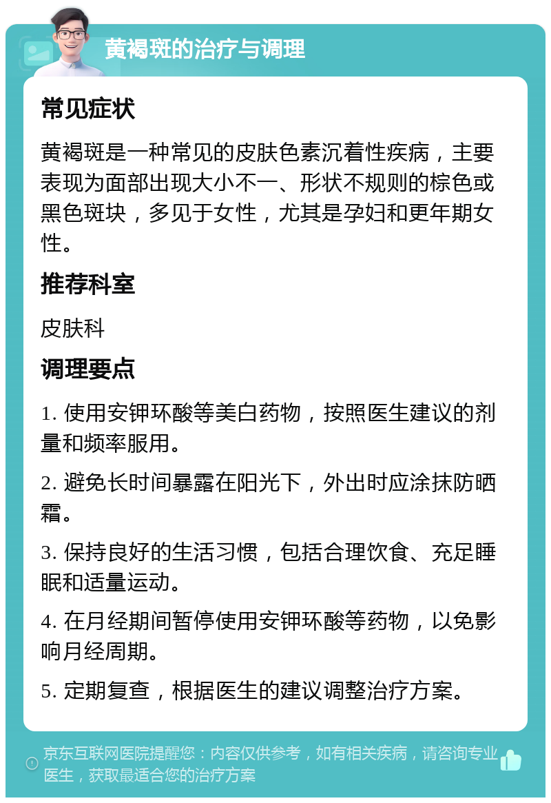 黄褐斑的治疗与调理 常见症状 黄褐斑是一种常见的皮肤色素沉着性疾病，主要表现为面部出现大小不一、形状不规则的棕色或黑色斑块，多见于女性，尤其是孕妇和更年期女性。 推荐科室 皮肤科 调理要点 1. 使用安钾环酸等美白药物，按照医生建议的剂量和频率服用。 2. 避免长时间暴露在阳光下，外出时应涂抹防晒霜。 3. 保持良好的生活习惯，包括合理饮食、充足睡眠和适量运动。 4. 在月经期间暂停使用安钾环酸等药物，以免影响月经周期。 5. 定期复查，根据医生的建议调整治疗方案。