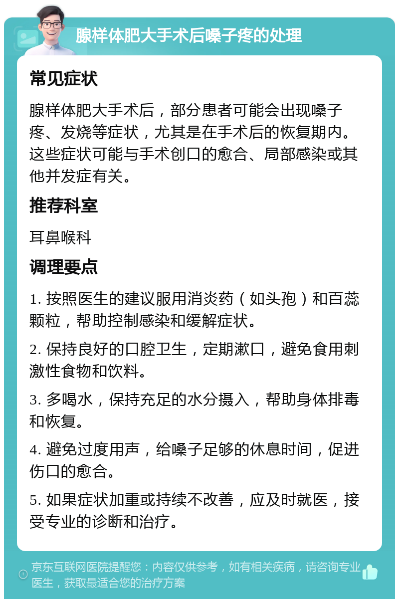 腺样体肥大手术后嗓子疼的处理 常见症状 腺样体肥大手术后，部分患者可能会出现嗓子疼、发烧等症状，尤其是在手术后的恢复期内。这些症状可能与手术创口的愈合、局部感染或其他并发症有关。 推荐科室 耳鼻喉科 调理要点 1. 按照医生的建议服用消炎药（如头孢）和百蕊颗粒，帮助控制感染和缓解症状。 2. 保持良好的口腔卫生，定期漱口，避免食用刺激性食物和饮料。 3. 多喝水，保持充足的水分摄入，帮助身体排毒和恢复。 4. 避免过度用声，给嗓子足够的休息时间，促进伤口的愈合。 5. 如果症状加重或持续不改善，应及时就医，接受专业的诊断和治疗。