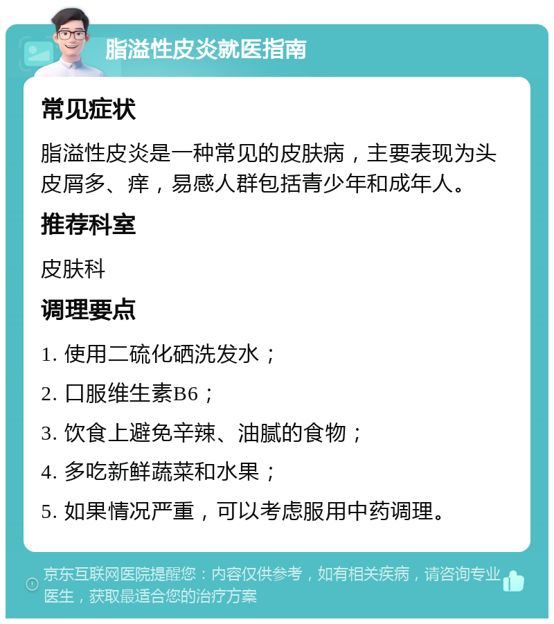 脂溢性皮炎就医指南 常见症状 脂溢性皮炎是一种常见的皮肤病，主要表现为头皮屑多、痒，易感人群包括青少年和成年人。 推荐科室 皮肤科 调理要点 1. 使用二硫化硒洗发水； 2. 口服维生素B6； 3. 饮食上避免辛辣、油腻的食物； 4. 多吃新鲜蔬菜和水果； 5. 如果情况严重，可以考虑服用中药调理。