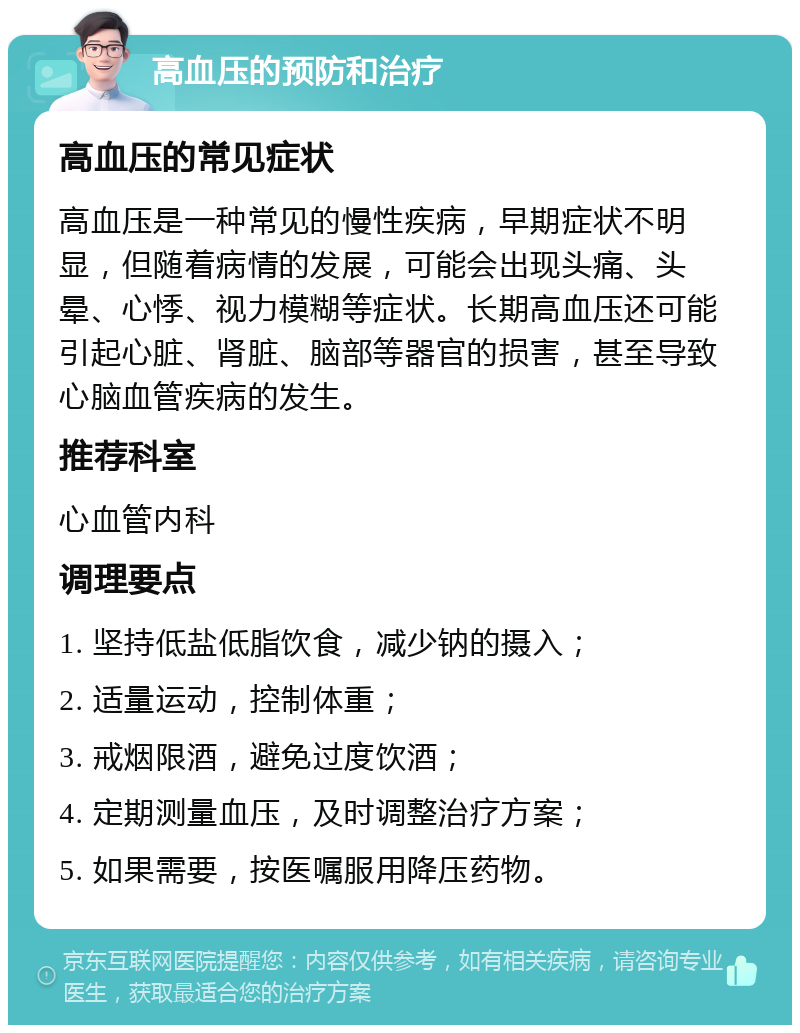 高血压的预防和治疗 高血压的常见症状 高血压是一种常见的慢性疾病，早期症状不明显，但随着病情的发展，可能会出现头痛、头晕、心悸、视力模糊等症状。长期高血压还可能引起心脏、肾脏、脑部等器官的损害，甚至导致心脑血管疾病的发生。 推荐科室 心血管内科 调理要点 1. 坚持低盐低脂饮食，减少钠的摄入； 2. 适量运动，控制体重； 3. 戒烟限酒，避免过度饮酒； 4. 定期测量血压，及时调整治疗方案； 5. 如果需要，按医嘱服用降压药物。