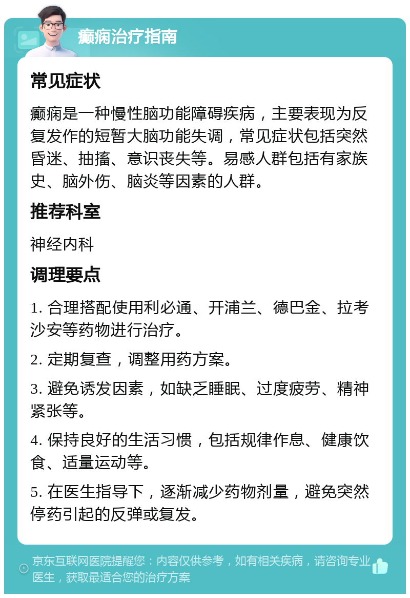 癫痫治疗指南 常见症状 癫痫是一种慢性脑功能障碍疾病，主要表现为反复发作的短暂大脑功能失调，常见症状包括突然昏迷、抽搐、意识丧失等。易感人群包括有家族史、脑外伤、脑炎等因素的人群。 推荐科室 神经内科 调理要点 1. 合理搭配使用利必通、开浦兰、德巴金、拉考沙安等药物进行治疗。 2. 定期复查，调整用药方案。 3. 避免诱发因素，如缺乏睡眠、过度疲劳、精神紧张等。 4. 保持良好的生活习惯，包括规律作息、健康饮食、适量运动等。 5. 在医生指导下，逐渐减少药物剂量，避免突然停药引起的反弹或复发。