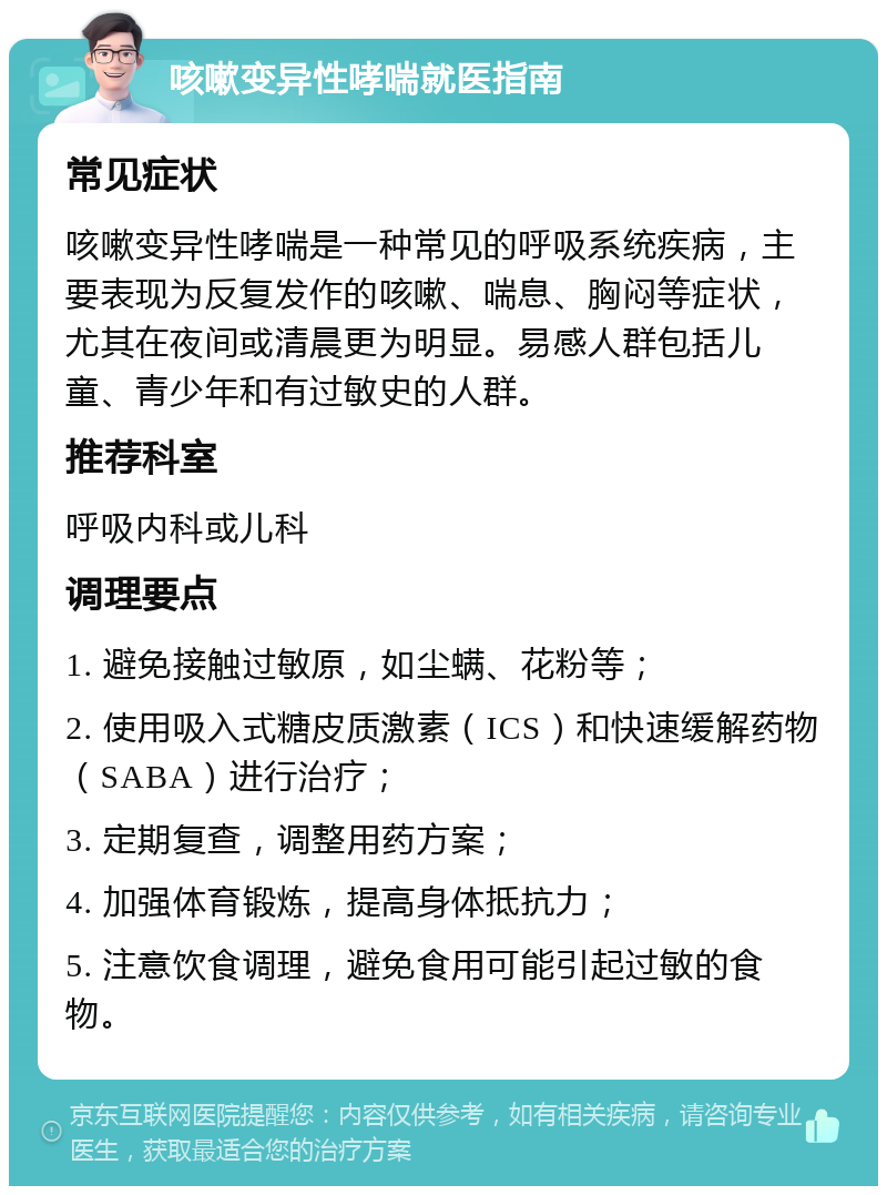 咳嗽变异性哮喘就医指南 常见症状 咳嗽变异性哮喘是一种常见的呼吸系统疾病，主要表现为反复发作的咳嗽、喘息、胸闷等症状，尤其在夜间或清晨更为明显。易感人群包括儿童、青少年和有过敏史的人群。 推荐科室 呼吸内科或儿科 调理要点 1. 避免接触过敏原，如尘螨、花粉等； 2. 使用吸入式糖皮质激素（ICS）和快速缓解药物（SABA）进行治疗； 3. 定期复查，调整用药方案； 4. 加强体育锻炼，提高身体抵抗力； 5. 注意饮食调理，避免食用可能引起过敏的食物。