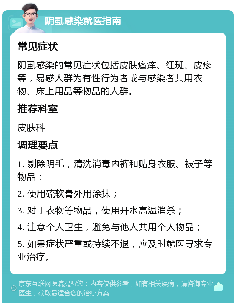 阴虱感染就医指南 常见症状 阴虱感染的常见症状包括皮肤瘙痒、红斑、皮疹等，易感人群为有性行为者或与感染者共用衣物、床上用品等物品的人群。 推荐科室 皮肤科 调理要点 1. 剔除阴毛，清洗消毒内裤和贴身衣服、被子等物品； 2. 使用硫软膏外用涂抹； 3. 对于衣物等物品，使用开水高温消杀； 4. 注意个人卫生，避免与他人共用个人物品； 5. 如果症状严重或持续不退，应及时就医寻求专业治疗。