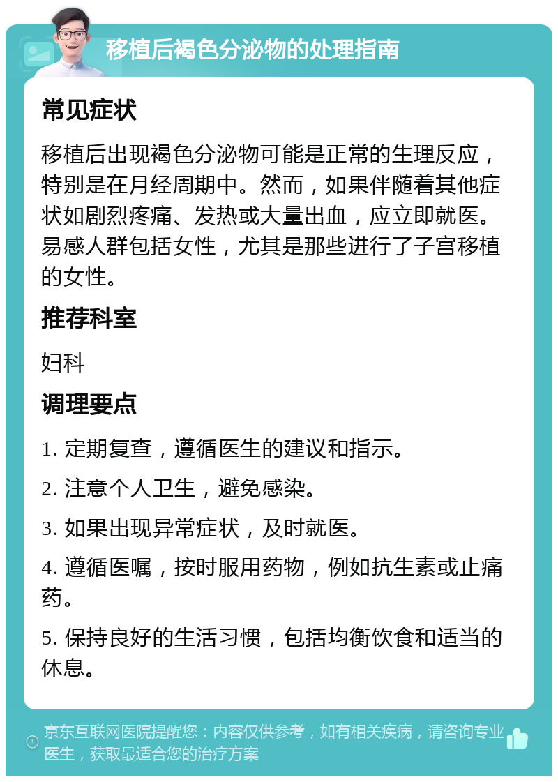 移植后褐色分泌物的处理指南 常见症状 移植后出现褐色分泌物可能是正常的生理反应，特别是在月经周期中。然而，如果伴随着其他症状如剧烈疼痛、发热或大量出血，应立即就医。易感人群包括女性，尤其是那些进行了子宫移植的女性。 推荐科室 妇科 调理要点 1. 定期复查，遵循医生的建议和指示。 2. 注意个人卫生，避免感染。 3. 如果出现异常症状，及时就医。 4. 遵循医嘱，按时服用药物，例如抗生素或止痛药。 5. 保持良好的生活习惯，包括均衡饮食和适当的休息。