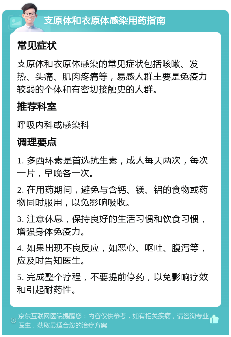 支原体和衣原体感染用药指南 常见症状 支原体和衣原体感染的常见症状包括咳嗽、发热、头痛、肌肉疼痛等，易感人群主要是免疫力较弱的个体和有密切接触史的人群。 推荐科室 呼吸内科或感染科 调理要点 1. 多西环素是首选抗生素，成人每天两次，每次一片，早晚各一次。 2. 在用药期间，避免与含钙、镁、铝的食物或药物同时服用，以免影响吸收。 3. 注意休息，保持良好的生活习惯和饮食习惯，增强身体免疫力。 4. 如果出现不良反应，如恶心、呕吐、腹泻等，应及时告知医生。 5. 完成整个疗程，不要提前停药，以免影响疗效和引起耐药性。