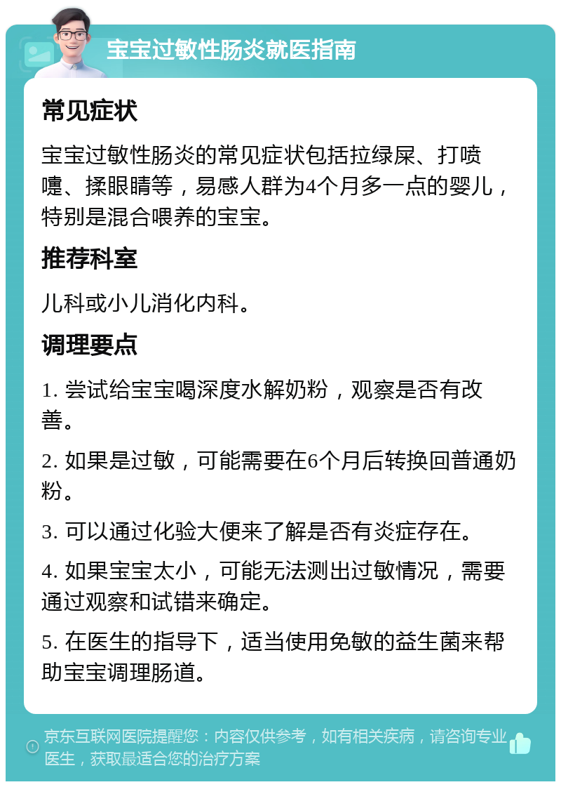 宝宝过敏性肠炎就医指南 常见症状 宝宝过敏性肠炎的常见症状包括拉绿屎、打喷嚏、揉眼睛等，易感人群为4个月多一点的婴儿，特别是混合喂养的宝宝。 推荐科室 儿科或小儿消化内科。 调理要点 1. 尝试给宝宝喝深度水解奶粉，观察是否有改善。 2. 如果是过敏，可能需要在6个月后转换回普通奶粉。 3. 可以通过化验大便来了解是否有炎症存在。 4. 如果宝宝太小，可能无法测出过敏情况，需要通过观察和试错来确定。 5. 在医生的指导下，适当使用免敏的益生菌来帮助宝宝调理肠道。