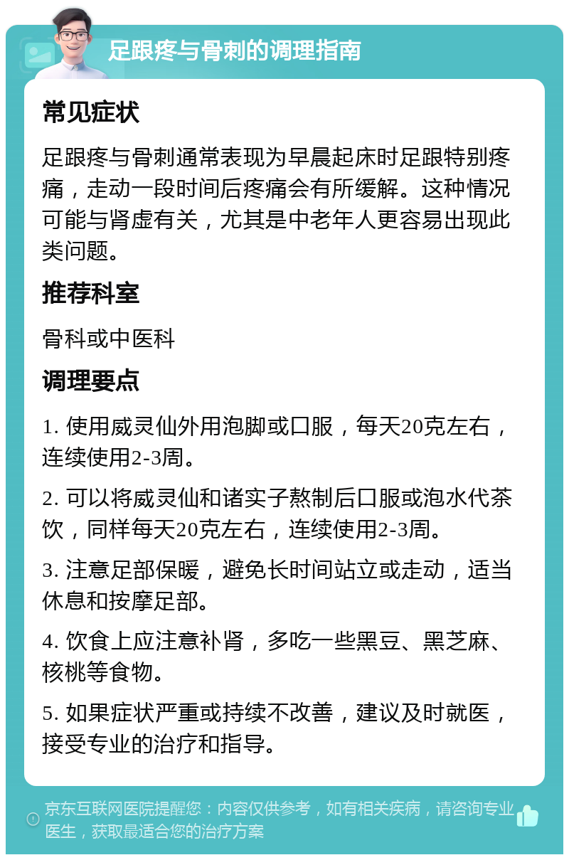 足跟疼与骨刺的调理指南 常见症状 足跟疼与骨刺通常表现为早晨起床时足跟特别疼痛，走动一段时间后疼痛会有所缓解。这种情况可能与肾虚有关，尤其是中老年人更容易出现此类问题。 推荐科室 骨科或中医科 调理要点 1. 使用威灵仙外用泡脚或口服，每天20克左右，连续使用2-3周。 2. 可以将威灵仙和诸实子熬制后口服或泡水代茶饮，同样每天20克左右，连续使用2-3周。 3. 注意足部保暖，避免长时间站立或走动，适当休息和按摩足部。 4. 饮食上应注意补肾，多吃一些黑豆、黑芝麻、核桃等食物。 5. 如果症状严重或持续不改善，建议及时就医，接受专业的治疗和指导。