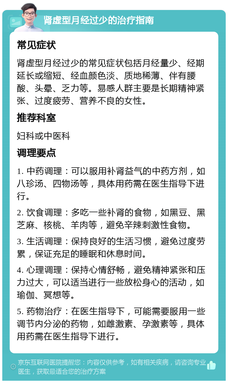 肾虚型月经过少的治疗指南 常见症状 肾虚型月经过少的常见症状包括月经量少、经期延长或缩短、经血颜色淡、质地稀薄、伴有腰酸、头晕、乏力等。易感人群主要是长期精神紧张、过度疲劳、营养不良的女性。 推荐科室 妇科或中医科 调理要点 1. 中药调理：可以服用补肾益气的中药方剂，如八珍汤、四物汤等，具体用药需在医生指导下进行。 2. 饮食调理：多吃一些补肾的食物，如黑豆、黑芝麻、核桃、羊肉等，避免辛辣刺激性食物。 3. 生活调理：保持良好的生活习惯，避免过度劳累，保证充足的睡眠和休息时间。 4. 心理调理：保持心情舒畅，避免精神紧张和压力过大，可以适当进行一些放松身心的活动，如瑜伽、冥想等。 5. 药物治疗：在医生指导下，可能需要服用一些调节内分泌的药物，如雌激素、孕激素等，具体用药需在医生指导下进行。