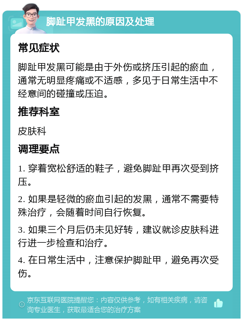 脚趾甲发黑的原因及处理 常见症状 脚趾甲发黑可能是由于外伤或挤压引起的瘀血，通常无明显疼痛或不适感，多见于日常生活中不经意间的碰撞或压迫。 推荐科室 皮肤科 调理要点 1. 穿着宽松舒适的鞋子，避免脚趾甲再次受到挤压。 2. 如果是轻微的瘀血引起的发黑，通常不需要特殊治疗，会随着时间自行恢复。 3. 如果三个月后仍未见好转，建议就诊皮肤科进行进一步检查和治疗。 4. 在日常生活中，注意保护脚趾甲，避免再次受伤。