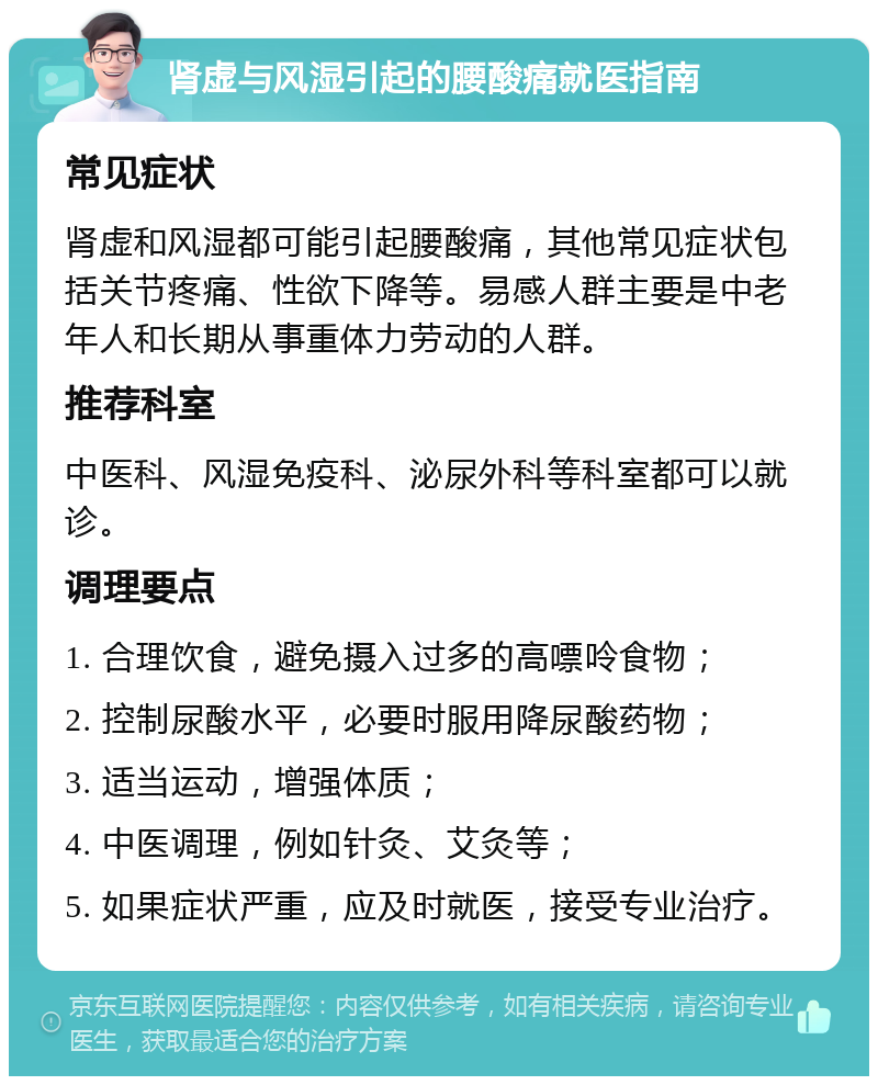 肾虚与风湿引起的腰酸痛就医指南 常见症状 肾虚和风湿都可能引起腰酸痛，其他常见症状包括关节疼痛、性欲下降等。易感人群主要是中老年人和长期从事重体力劳动的人群。 推荐科室 中医科、风湿免疫科、泌尿外科等科室都可以就诊。 调理要点 1. 合理饮食，避免摄入过多的高嘌呤食物； 2. 控制尿酸水平，必要时服用降尿酸药物； 3. 适当运动，增强体质； 4. 中医调理，例如针灸、艾灸等； 5. 如果症状严重，应及时就医，接受专业治疗。