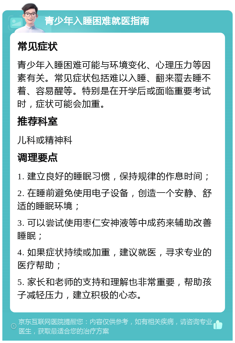 青少年入睡困难就医指南 常见症状 青少年入睡困难可能与环境变化、心理压力等因素有关。常见症状包括难以入睡、翻来覆去睡不着、容易醒等。特别是在开学后或面临重要考试时，症状可能会加重。 推荐科室 儿科或精神科 调理要点 1. 建立良好的睡眠习惯，保持规律的作息时间； 2. 在睡前避免使用电子设备，创造一个安静、舒适的睡眠环境； 3. 可以尝试使用枣仁安神液等中成药来辅助改善睡眠； 4. 如果症状持续或加重，建议就医，寻求专业的医疗帮助； 5. 家长和老师的支持和理解也非常重要，帮助孩子减轻压力，建立积极的心态。