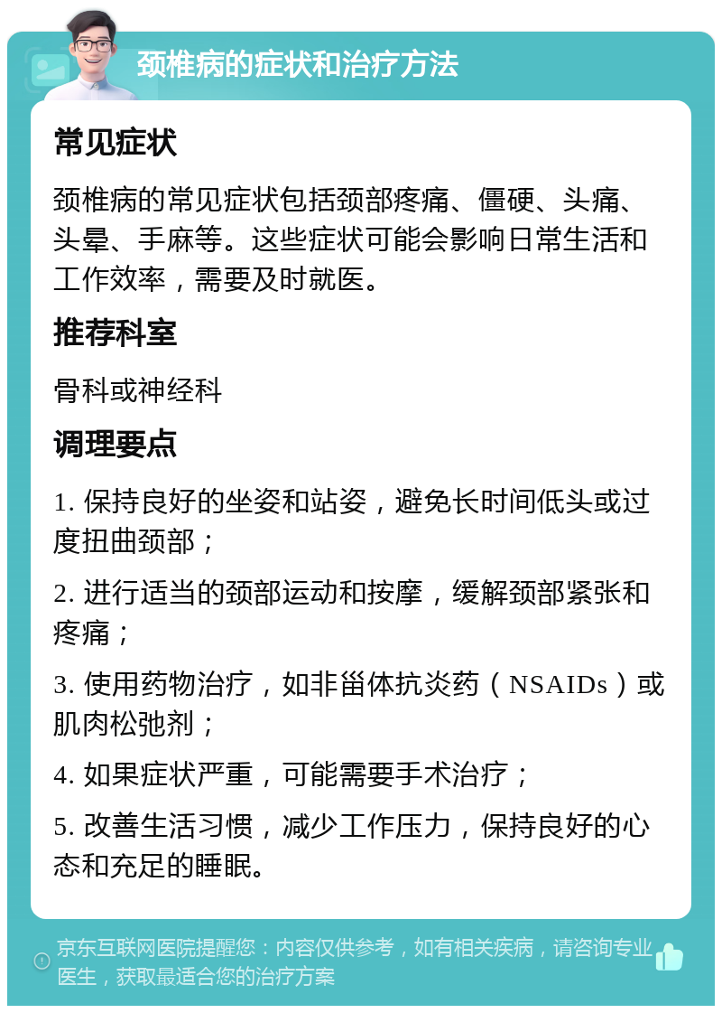 颈椎病的症状和治疗方法 常见症状 颈椎病的常见症状包括颈部疼痛、僵硬、头痛、头晕、手麻等。这些症状可能会影响日常生活和工作效率，需要及时就医。 推荐科室 骨科或神经科 调理要点 1. 保持良好的坐姿和站姿，避免长时间低头或过度扭曲颈部； 2. 进行适当的颈部运动和按摩，缓解颈部紧张和疼痛； 3. 使用药物治疗，如非甾体抗炎药（NSAIDs）或肌肉松弛剂； 4. 如果症状严重，可能需要手术治疗； 5. 改善生活习惯，减少工作压力，保持良好的心态和充足的睡眠。