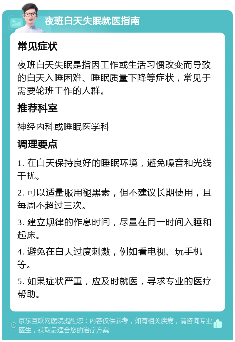 夜班白天失眠就医指南 常见症状 夜班白天失眠是指因工作或生活习惯改变而导致的白天入睡困难、睡眠质量下降等症状，常见于需要轮班工作的人群。 推荐科室 神经内科或睡眠医学科 调理要点 1. 在白天保持良好的睡眠环境，避免噪音和光线干扰。 2. 可以适量服用褪黑素，但不建议长期使用，且每周不超过三次。 3. 建立规律的作息时间，尽量在同一时间入睡和起床。 4. 避免在白天过度刺激，例如看电视、玩手机等。 5. 如果症状严重，应及时就医，寻求专业的医疗帮助。