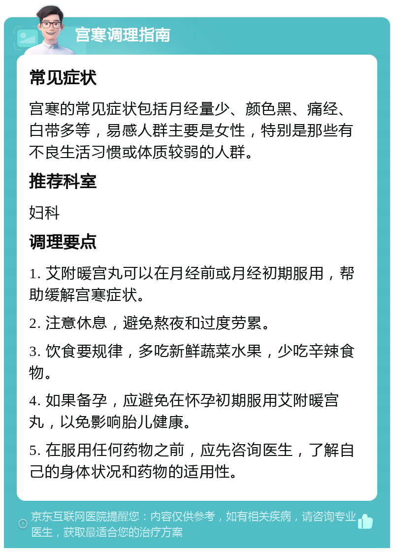 宫寒调理指南 常见症状 宫寒的常见症状包括月经量少、颜色黑、痛经、白带多等，易感人群主要是女性，特别是那些有不良生活习惯或体质较弱的人群。 推荐科室 妇科 调理要点 1. 艾附暖宫丸可以在月经前或月经初期服用，帮助缓解宫寒症状。 2. 注意休息，避免熬夜和过度劳累。 3. 饮食要规律，多吃新鲜蔬菜水果，少吃辛辣食物。 4. 如果备孕，应避免在怀孕初期服用艾附暖宫丸，以免影响胎儿健康。 5. 在服用任何药物之前，应先咨询医生，了解自己的身体状况和药物的适用性。