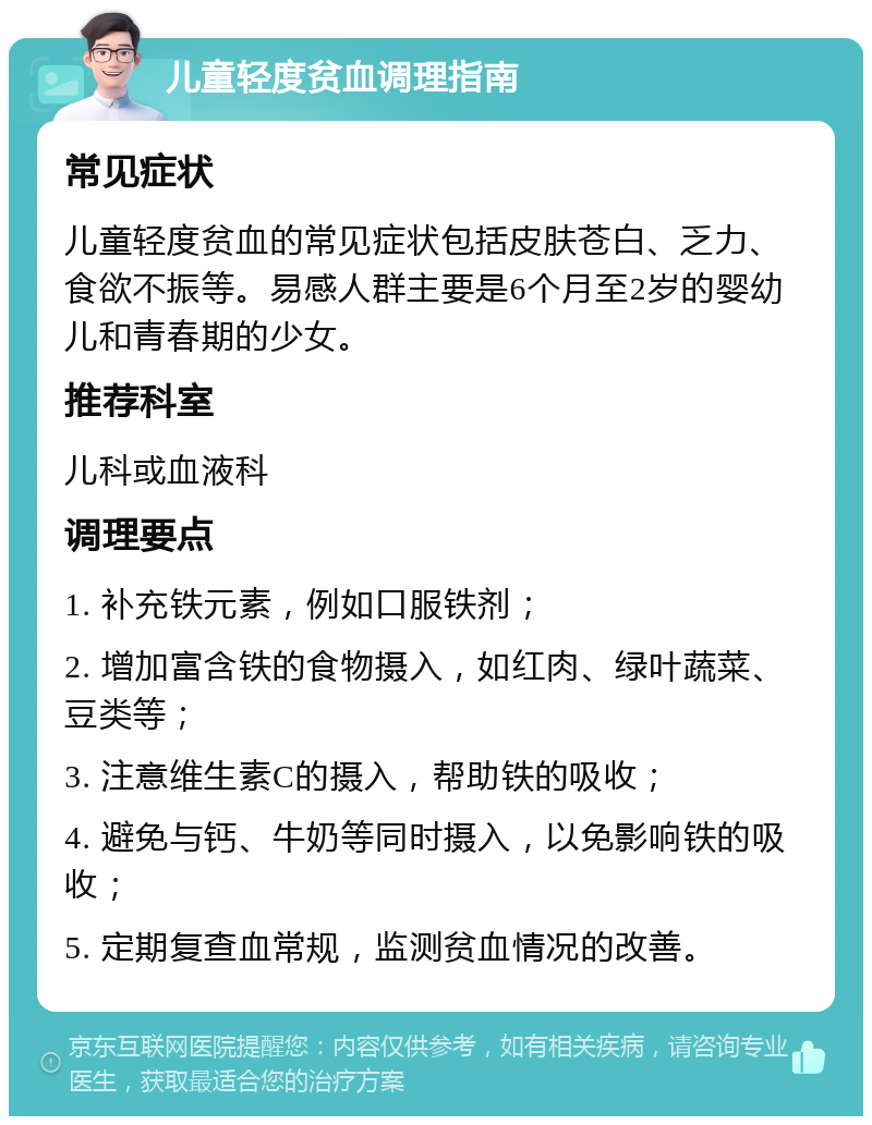 儿童轻度贫血调理指南 常见症状 儿童轻度贫血的常见症状包括皮肤苍白、乏力、食欲不振等。易感人群主要是6个月至2岁的婴幼儿和青春期的少女。 推荐科室 儿科或血液科 调理要点 1. 补充铁元素，例如口服铁剂； 2. 增加富含铁的食物摄入，如红肉、绿叶蔬菜、豆类等； 3. 注意维生素C的摄入，帮助铁的吸收； 4. 避免与钙、牛奶等同时摄入，以免影响铁的吸收； 5. 定期复查血常规，监测贫血情况的改善。