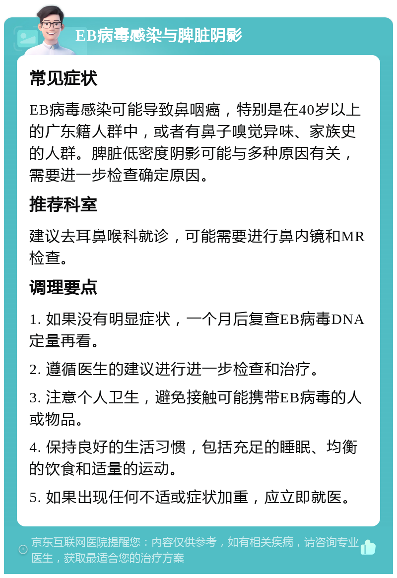 EB病毒感染与脾脏阴影 常见症状 EB病毒感染可能导致鼻咽癌，特别是在40岁以上的广东籍人群中，或者有鼻子嗅觉异味、家族史的人群。脾脏低密度阴影可能与多种原因有关，需要进一步检查确定原因。 推荐科室 建议去耳鼻喉科就诊，可能需要进行鼻内镜和MR检查。 调理要点 1. 如果没有明显症状，一个月后复查EB病毒DNA定量再看。 2. 遵循医生的建议进行进一步检查和治疗。 3. 注意个人卫生，避免接触可能携带EB病毒的人或物品。 4. 保持良好的生活习惯，包括充足的睡眠、均衡的饮食和适量的运动。 5. 如果出现任何不适或症状加重，应立即就医。