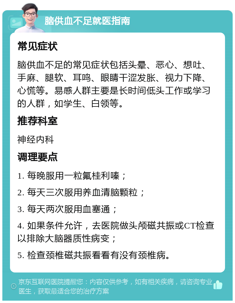 脑供血不足就医指南 常见症状 脑供血不足的常见症状包括头晕、恶心、想吐、手麻、腿软、耳鸣、眼睛干涩发胀、视力下降、心慌等。易感人群主要是长时间低头工作或学习的人群，如学生、白领等。 推荐科室 神经内科 调理要点 1. 每晚服用一粒氟桂利嗪； 2. 每天三次服用养血清脑颗粒； 3. 每天两次服用血塞通； 4. 如果条件允许，去医院做头颅磁共振或CT检查以排除大脑器质性病变； 5. 检查颈椎磁共振看看有没有颈椎病。