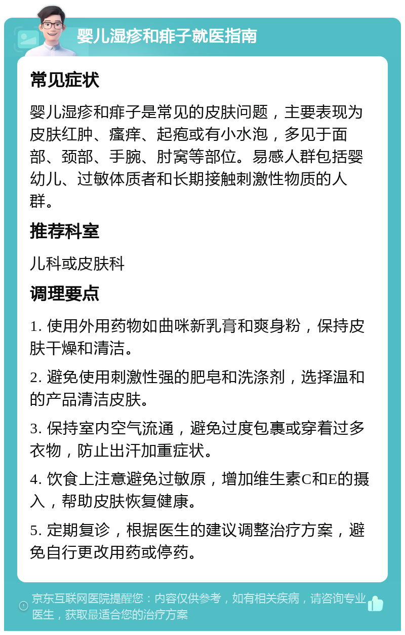 婴儿湿疹和痱子就医指南 常见症状 婴儿湿疹和痱子是常见的皮肤问题，主要表现为皮肤红肿、瘙痒、起疱或有小水泡，多见于面部、颈部、手腕、肘窝等部位。易感人群包括婴幼儿、过敏体质者和长期接触刺激性物质的人群。 推荐科室 儿科或皮肤科 调理要点 1. 使用外用药物如曲咪新乳膏和爽身粉，保持皮肤干燥和清洁。 2. 避免使用刺激性强的肥皂和洗涤剂，选择温和的产品清洁皮肤。 3. 保持室内空气流通，避免过度包裹或穿着过多衣物，防止出汗加重症状。 4. 饮食上注意避免过敏原，增加维生素C和E的摄入，帮助皮肤恢复健康。 5. 定期复诊，根据医生的建议调整治疗方案，避免自行更改用药或停药。