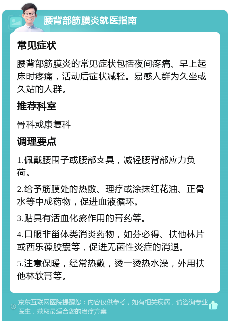 腰背部筋膜炎就医指南 常见症状 腰背部筋膜炎的常见症状包括夜间疼痛、早上起床时疼痛，活动后症状减轻。易感人群为久坐或久站的人群。 推荐科室 骨科或康复科 调理要点 1.佩戴腰围子或腰部支具，减轻腰背部应力负荷。 2.给予筋膜处的热敷、理疗或涂抹红花油、正骨水等中成药物，促进血液循环。 3.贴具有活血化瘀作用的膏药等。 4.口服非甾体类消炎药物，如芬必得、扶他林片或西乐葆胶囊等，促进无菌性炎症的消退。 5.注意保暖，经常热敷，烫一烫热水澡，外用扶他林软膏等。