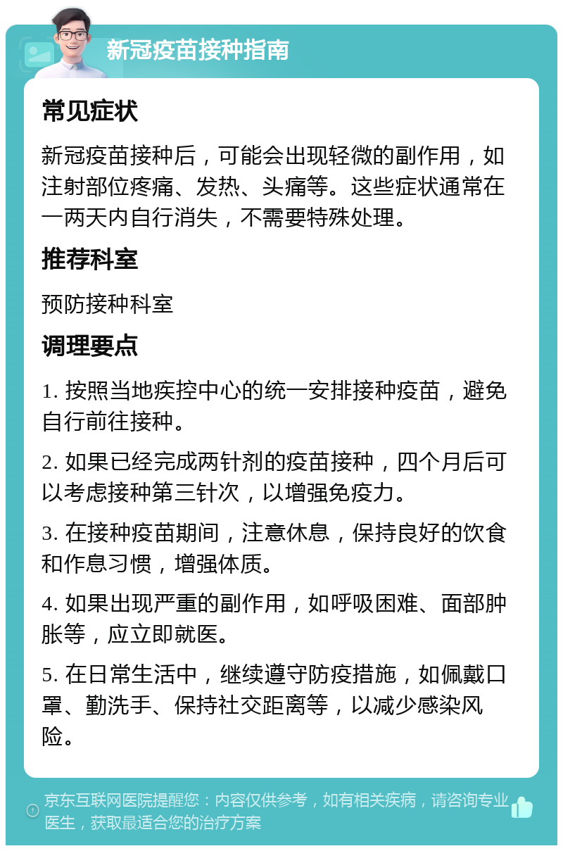 新冠疫苗接种指南 常见症状 新冠疫苗接种后，可能会出现轻微的副作用，如注射部位疼痛、发热、头痛等。这些症状通常在一两天内自行消失，不需要特殊处理。 推荐科室 预防接种科室 调理要点 1. 按照当地疾控中心的统一安排接种疫苗，避免自行前往接种。 2. 如果已经完成两针剂的疫苗接种，四个月后可以考虑接种第三针次，以增强免疫力。 3. 在接种疫苗期间，注意休息，保持良好的饮食和作息习惯，增强体质。 4. 如果出现严重的副作用，如呼吸困难、面部肿胀等，应立即就医。 5. 在日常生活中，继续遵守防疫措施，如佩戴口罩、勤洗手、保持社交距离等，以减少感染风险。