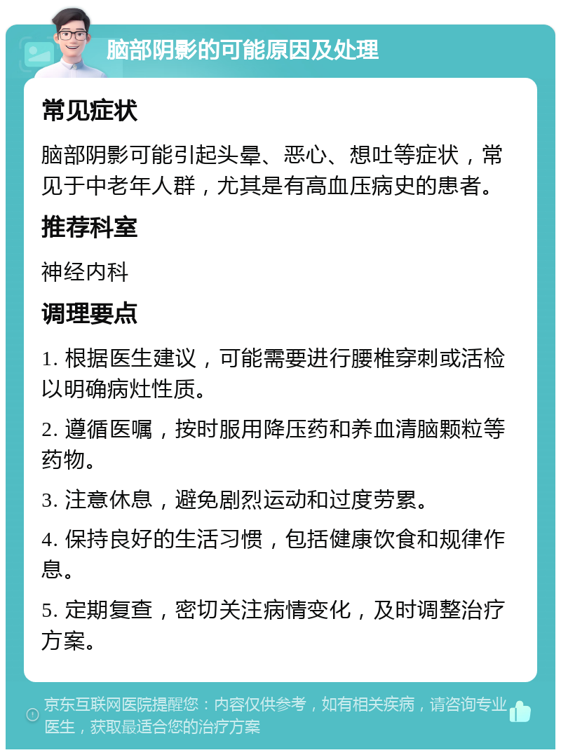 脑部阴影的可能原因及处理 常见症状 脑部阴影可能引起头晕、恶心、想吐等症状，常见于中老年人群，尤其是有高血压病史的患者。 推荐科室 神经内科 调理要点 1. 根据医生建议，可能需要进行腰椎穿刺或活检以明确病灶性质。 2. 遵循医嘱，按时服用降压药和养血清脑颗粒等药物。 3. 注意休息，避免剧烈运动和过度劳累。 4. 保持良好的生活习惯，包括健康饮食和规律作息。 5. 定期复查，密切关注病情变化，及时调整治疗方案。