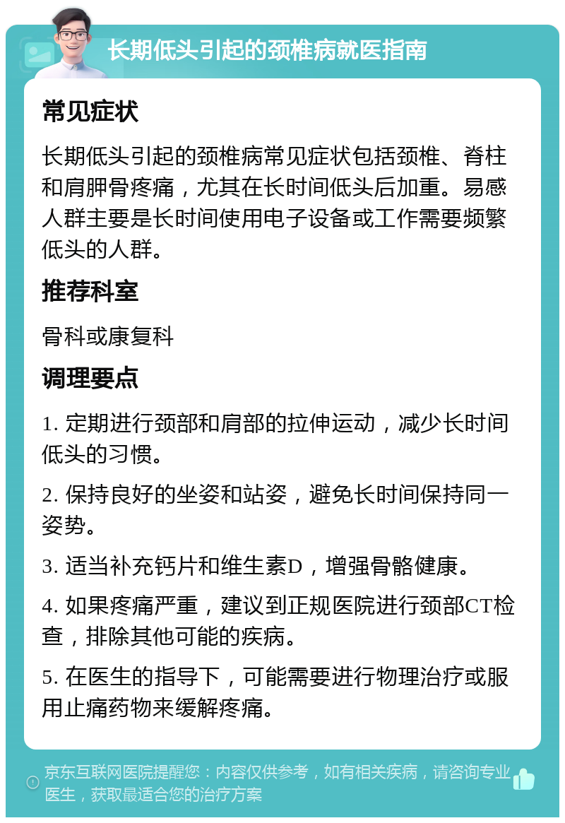 长期低头引起的颈椎病就医指南 常见症状 长期低头引起的颈椎病常见症状包括颈椎、脊柱和肩胛骨疼痛，尤其在长时间低头后加重。易感人群主要是长时间使用电子设备或工作需要频繁低头的人群。 推荐科室 骨科或康复科 调理要点 1. 定期进行颈部和肩部的拉伸运动，减少长时间低头的习惯。 2. 保持良好的坐姿和站姿，避免长时间保持同一姿势。 3. 适当补充钙片和维生素D，增强骨骼健康。 4. 如果疼痛严重，建议到正规医院进行颈部CT检查，排除其他可能的疾病。 5. 在医生的指导下，可能需要进行物理治疗或服用止痛药物来缓解疼痛。